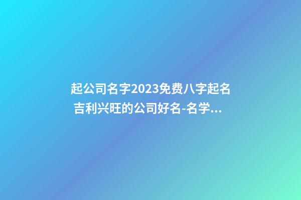 起公司名字2023免费八字起名 吉利兴旺的公司好名-名学网